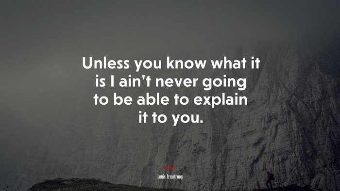 Unless you know what it is I ain’t never going to be able to explain it to you. | Louis Armstrong quote