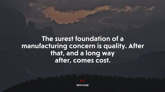 The surest foundation of a manufacturing concern is quality. After that, and a long way after, comes cost. | Andrew Carnegie quote