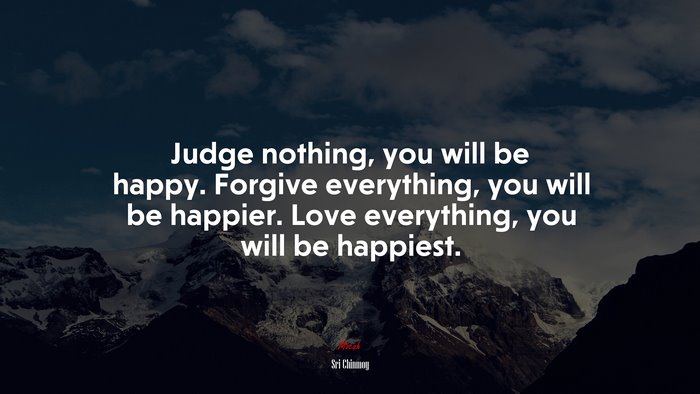 Judge nothing, you will be happy. Forgive everything, you will be happier. Love everything, you will be happiest. | Sri Chinmoy quote