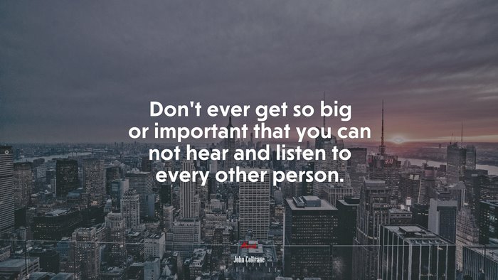 Don’t ever get so big or important that you can not hear and listen to every other person. | John Coltrane quote