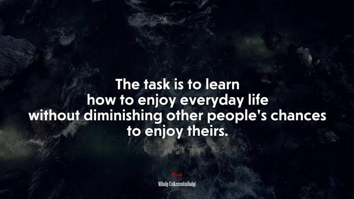 The task is to learn how to enjoy everyday life without diminishing other people’s chances to enjoy theirs. | Mihaly Csikszentmihalyi quote