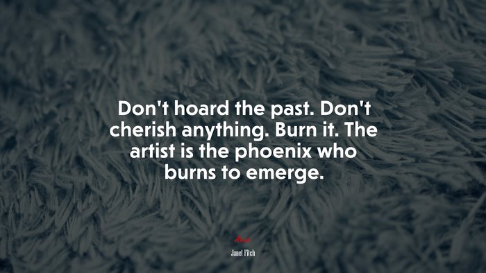 Don’t hoard the past. Don’t cherish anything. Burn it. The artist is the phoenix who burns to emerge. | Janet Fitch quote