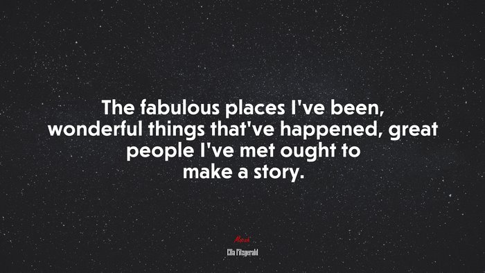The fabulous places I’ve been, wonderful things that’ve happened, great people I’ve met ought to make a story. | Ella Fitzgerald quote