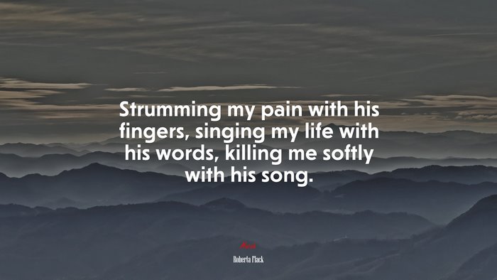 Strumming my pain with his fingers, singing my life with his words, killing me softly with his song. | Roberta Flack quote
