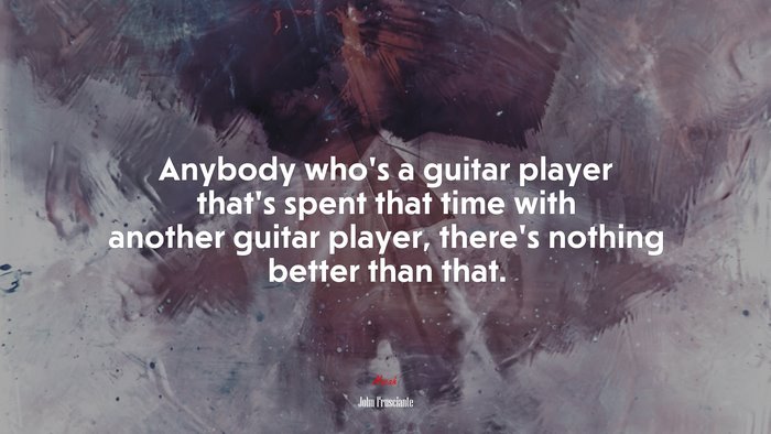 Anybody who’s a guitar player that’s spent that time with another guitar player, there’s nothing better than that. | John Frusciante quote