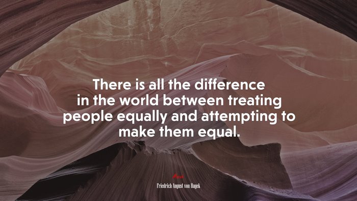 There is all the difference in the world between treating people equally and attempting to make them equal. | Friedrich August von Hayek quote
