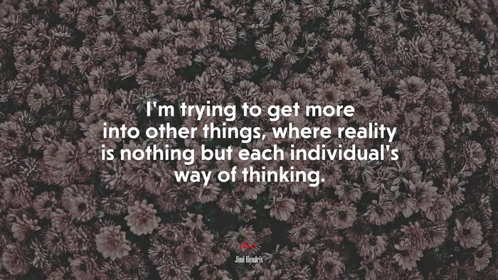 I’m trying to get more into other things, where reality is nothing but each individual’s way of thinking. | Jimi Hendrix quote