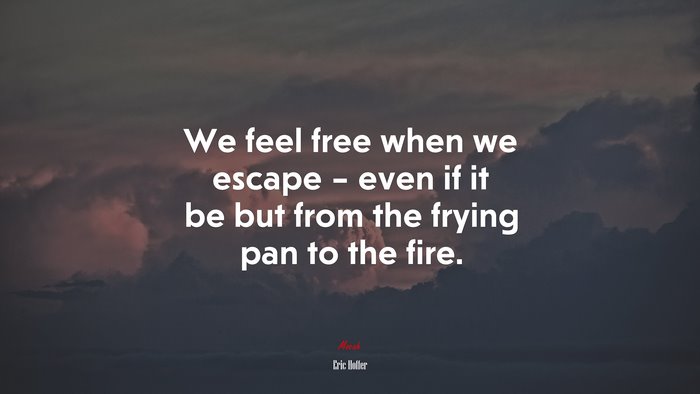 We feel free when we escape – even if it be but from the frying pan to the fire. | Eric Hoffer quote
