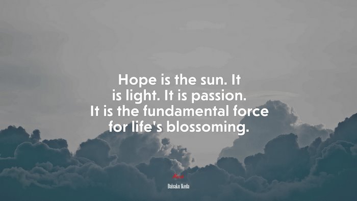 Hope is the sun. It is light. It is passion. It is the fundamental force for life’s blossoming. | Daisaku Ikeda quote