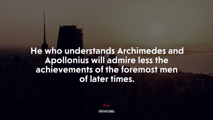 He who understands Archimedes and Apollonius will admire less the achievements of the foremost men of later times. | Gottfried Leibniz quote