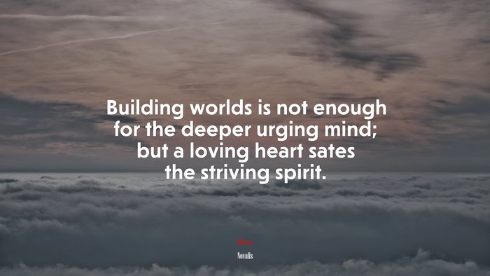 Building worlds is not enough for the deeper urging mind; but a loving heart sates the striving spirit. | Novalis quote