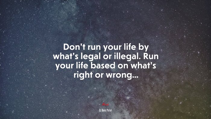 Don’t run your life by what’s legal or illegal. Run your life based on what’s right or wrong... | H. Ross Perot quote