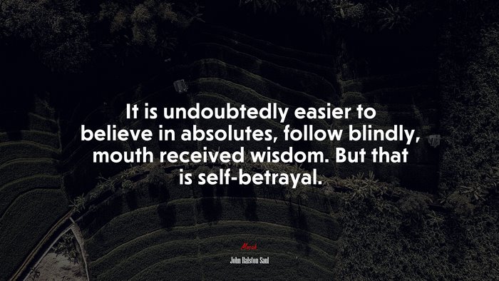 It is undoubtedly easier to believe in absolutes, follow blindly, mouth received wisdom. But that is self-betrayal. | John Ralston Saul quote
