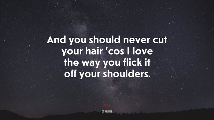And you should never cut your hair ’cos I love the way you flick it off your shoulders. | Ed Sheeran quote