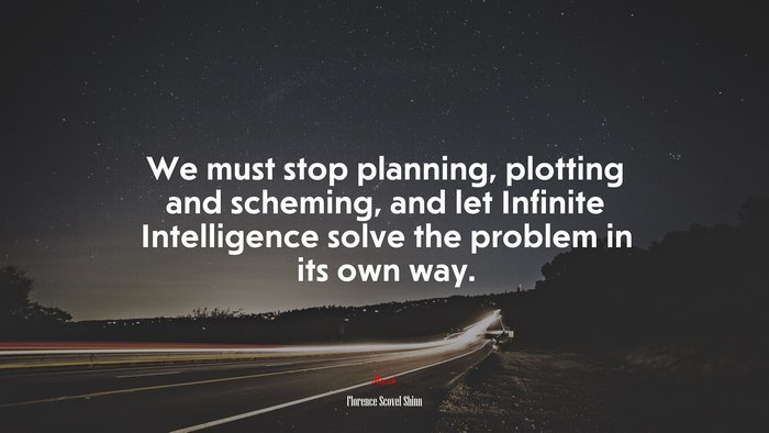 We must stop planning, plotting and scheming, and let Infinite Intelligence solve the problem in its own way. | Florence Scovel Shinn quote