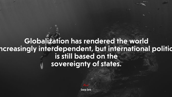 Globalization has rendered the world increasingly interdependent, but international politics is still based on the sovereignty of states. | George Soros quote