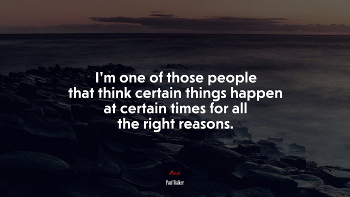 I’m one of those people that think certain things happen at certain times for all the right reasons. | Paul Walker quote