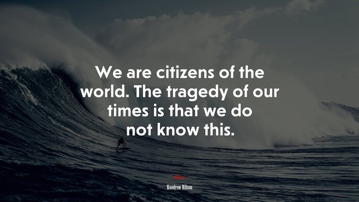 We are citizens of the world. The tragedy of our times is that we do not know this. | Woodrow Wilson quote