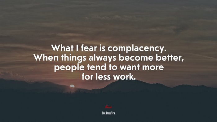 What I fear is complacency. When things always become better, people tend to want more for less work. | Lee Kuan Yew quote