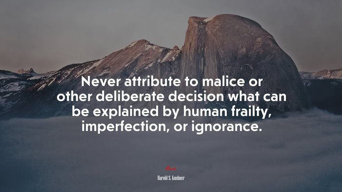 Never attribute to malice or other deliberate decision what can be explained by human frailty, imperfection, or ignorance. | Harold S. Kushner quote