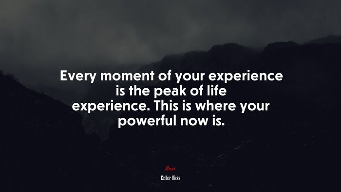 Every moment of your experience is the peak of life experience. This is where your powerful now is. | Esther Hicks quote