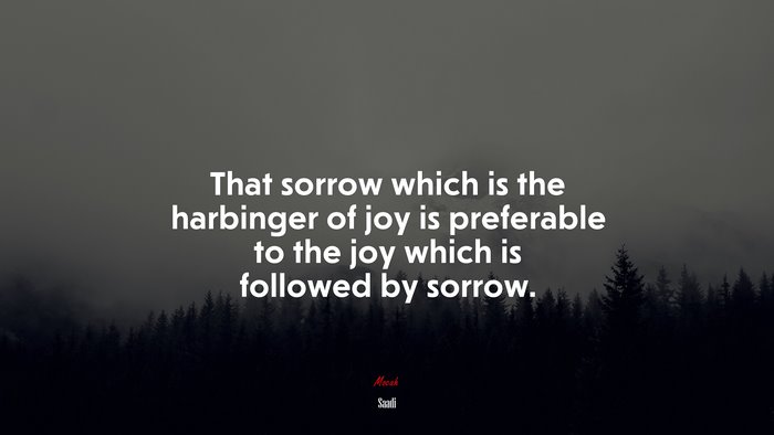 That sorrow which is the harbinger of joy is preferable to the joy which is followed by sorrow. | Saadi quote