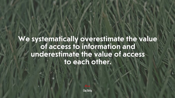 We systematically overestimate the value of access to information and underestimate the value of access to each other. | Clay Shirky quote