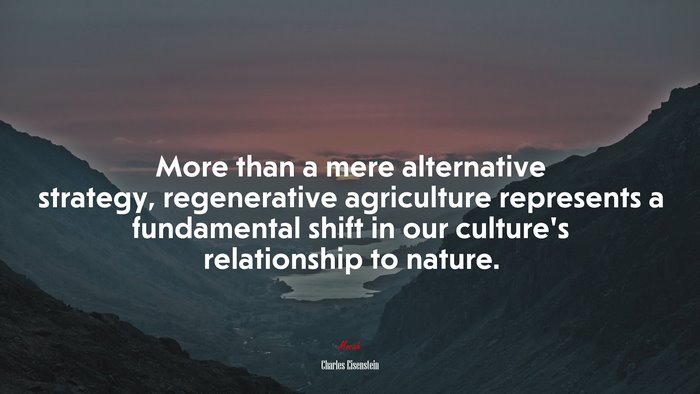 More than a mere alternative strategy, regenerative agriculture represents a fundamental shift in our culture’s relationship to nature. | Charles Eisenstein quote