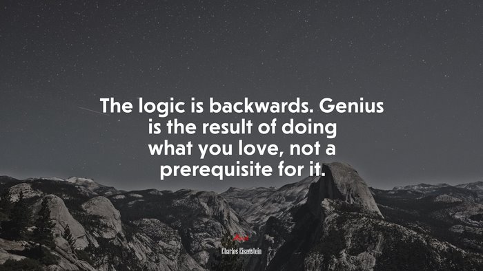 The logic is backwards. Genius is the result of doing what you love, not a prerequisite for it. | Charles Eisenstein quote