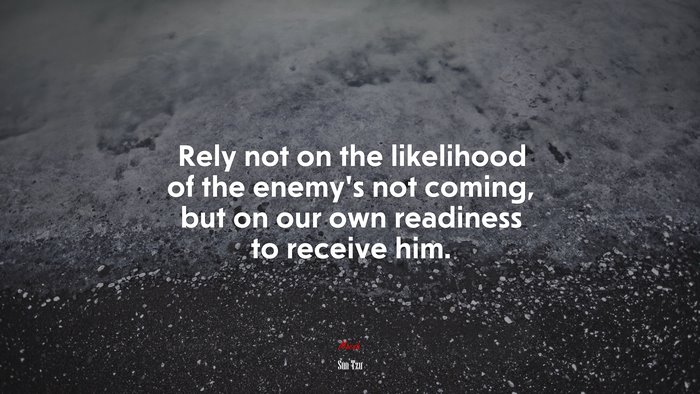 Rely not on the likelihood of the enemy’s not coming, but on our own readiness to receive him. | Sun Tzu quote