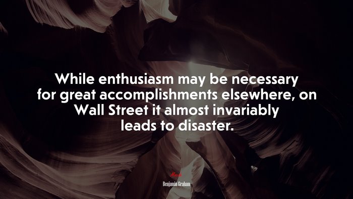While enthusiasm may be necessary for great accomplishments elsewhere, on Wall Street it almost invariably leads to disaster. | Benjamin Graham quote
