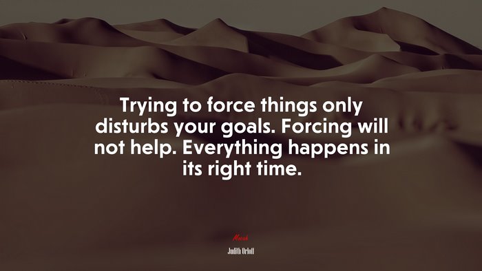 Trying to force things only disturbs your goals. Forcing will not help. Everything happens in its right time. | Judith Orloff quote