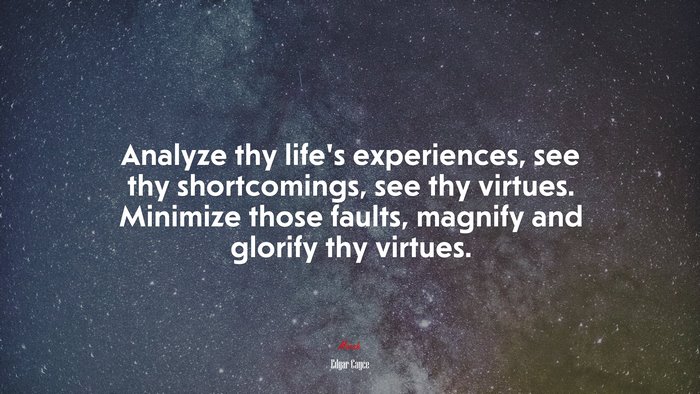 Analyze thy life’s experiences, see thy shortcomings, see thy virtues. Minimize those faults, magnify and glorify thy virtues. | Edgar Cayce quote