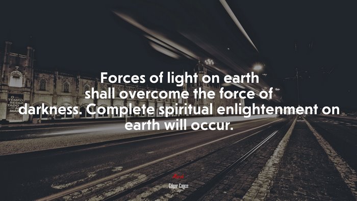 Forces of light on earth shall overcome the force of darkness. Complete spiritual enlightenment on earth will occur. | Edgar Cayce quote