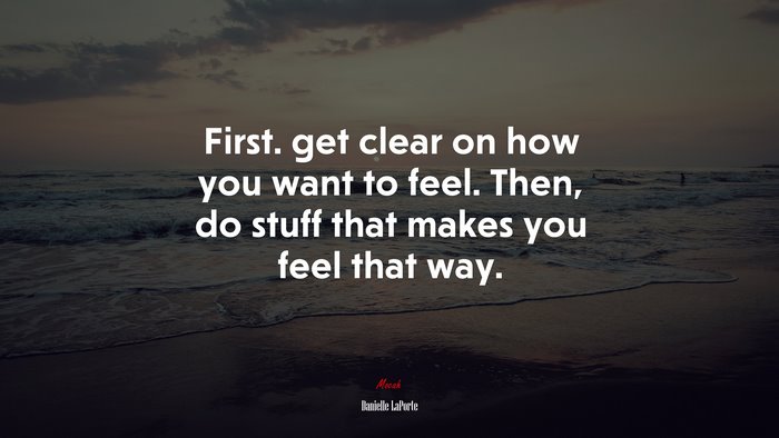 First. get clear on how you want to feel. Then, do stuff that makes you feel that way. | Danielle LaPorte quote