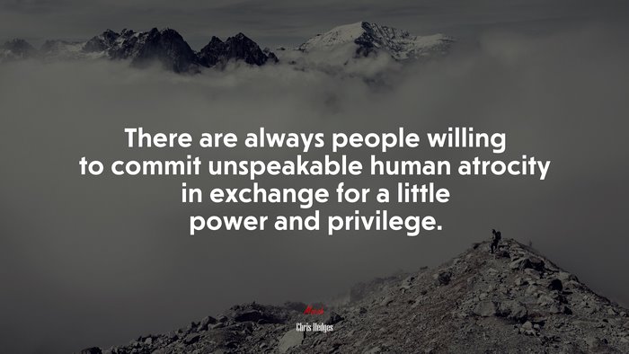 There are always people willing to commit unspeakable human atrocity in exchange for a little power and privilege. | Chris Hedges quote