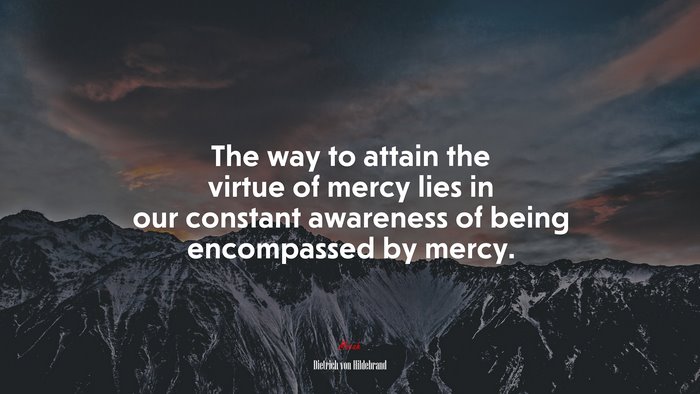 The way to attain the virtue of mercy lies in our constant awareness of being encompassed by mercy. | Dietrich von Hildebrand quote