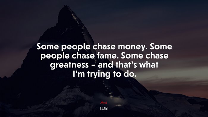 Some people chase money. Some people chase fame. Some chase greatness – and that’s what I’m trying to do. | J. J. Watt quote