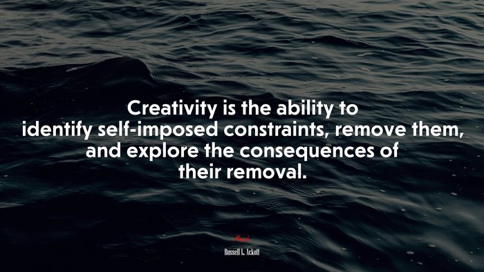 Creativity is the ability to identify self-imposed constraints, remove them, and explore the consequences of their removal. | Russell L. Ackoff quote