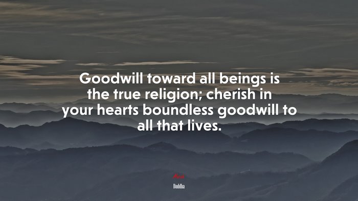 Goodwill toward all beings is the true religion; cherish in your hearts boundless goodwill to all that lives. | Buddha quote