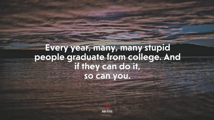 Every year, many, many stupid people graduate from college. And if they can do it, so can you. | John Green quote