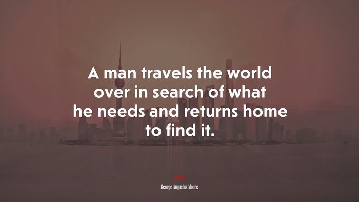 A man travels the world over in search of what he needs and returns home to find it. | George Augustus Moore quote
