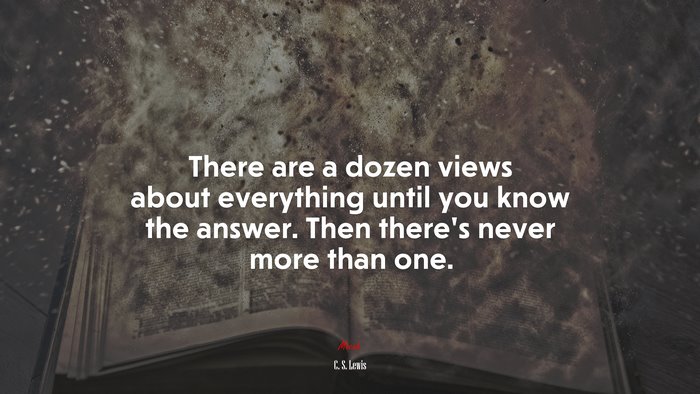 There are a dozen views about everything until you know the answer. Then there’s never more than one. | C. S. Lewis quote