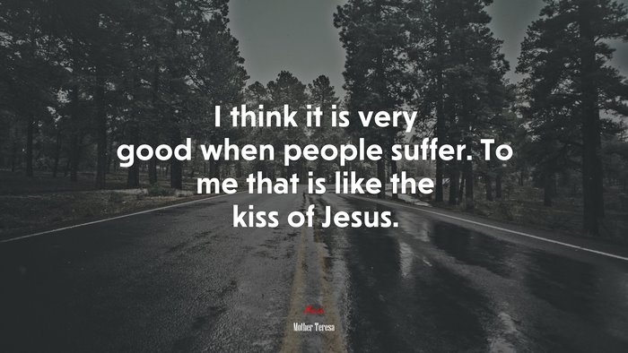 I think it is very good when people suffer. To me that is like the kiss of Jesus. | Mother Teresa quote