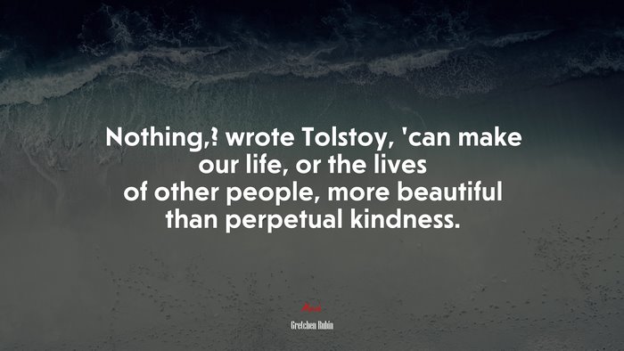 Nothing,? wrote Tolstoy, ’can make our life, or the lives of other people, more beautiful than perpetual kindness. | Gretchen Rubin quote