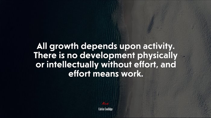 All growth depends upon activity. There is no development physically or intellectually without effort, and effort means work. | Calvin Coolidge quote