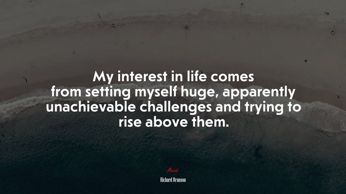 My interest in life comes from setting myself huge, apparently unachievable challenges and trying to rise above them. | Richard Branson quote