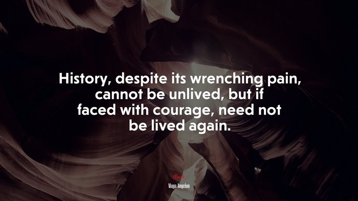History, despite its wrenching pain, cannot be unlived, but if faced with courage, need not be lived again. | Maya Angelou quote