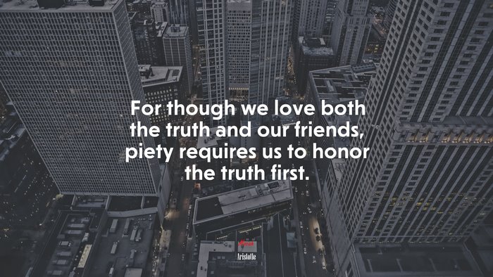 For though we love both the truth and our friends, piety requires us to honor the truth first. | Aristotle quote