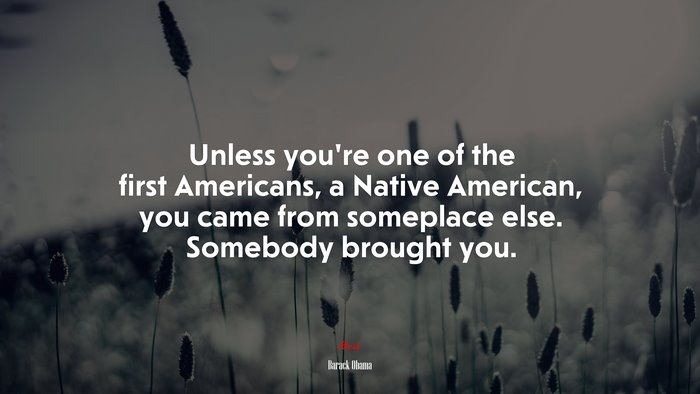 Unless you’re one of the first Americans, a Native American, you came from someplace else. Somebody brought you. | Barack Obama quote